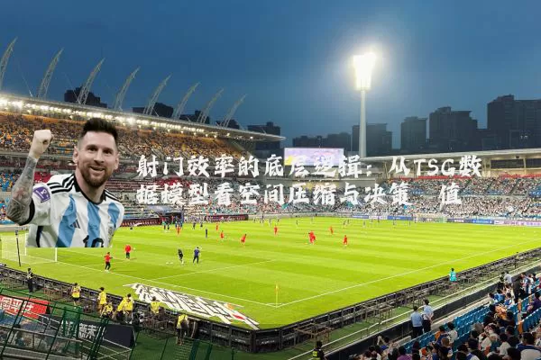 射门效率的底层逻辑：从TSG数据模型看空间压缩与决策阈值