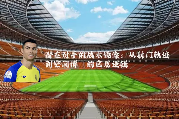潜在对手的战术镜像：从射门轨迹到空间博弈的底层逻辑