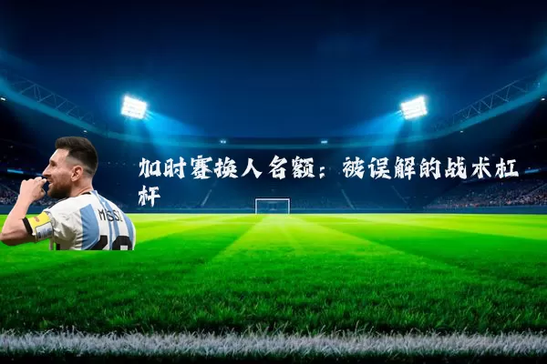 加时赛换人名额：被误解的战术杠杆